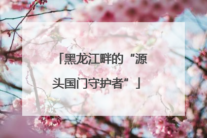黑龙江畔的“源头国门守护者”