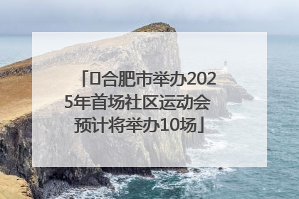 ﻿合肥市举办2025年首场社区运动会 预计将举办10场