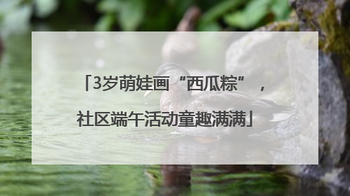 3岁萌娃画“西瓜粽”，社区端午活动童趣满满