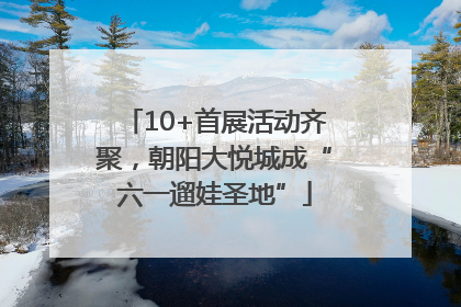 10+首展活动齐聚，朝阳大悦城成“六一遛娃圣地”
