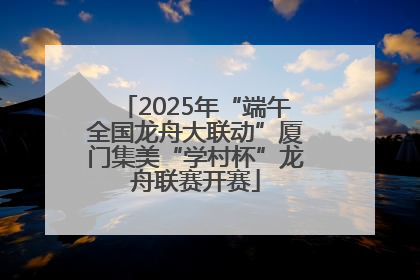 2025年“端午全国龙舟大联动”厦门集美“学村杯”龙舟联赛开赛