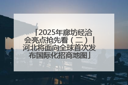 2025年廊坊经洽会亮点抢先看（二）丨河北将面向全球首次发布国际化招商地图