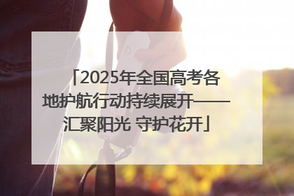 2025年全国高考各地护航行动持续展开——汇聚阳光 守护花开