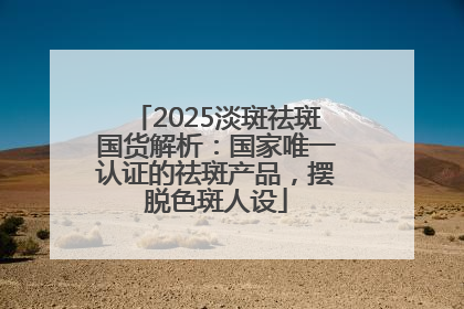 2025淡斑祛斑国货解析：国家唯一认证的祛斑产品，摆脱色斑人设