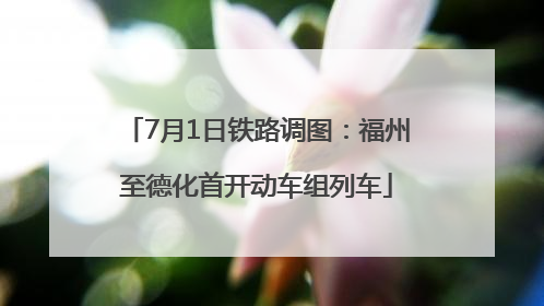 7月1日铁路调图：福州至德化首开动车组列车