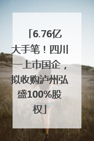 6.76亿大手笔！四川一上市国企，拟收购泸州弘盛100%股权