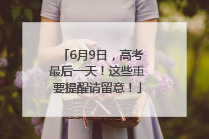 6月9日,高考最后一天!这些重要提醒请留意!